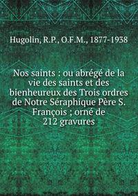 Nos saints : ou abr?g? de la vie des saints et des bienheureux des Trois ordres de Notre S?raphique P?re S. Fran?ois ; orn? de 212 gravures