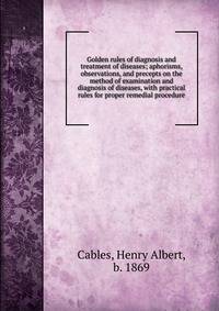 Golden rules of diagnosis and treatment of diseases; aphorisms, observations, and precepts on the method of examination and diagnosis of diseases, with practical rules for proper remedial procedure