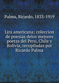 Lira americana; coleccion de poesias delos mejores poetas del Peru, Chile y Bolivia, recopiladas por Ricardo Palma