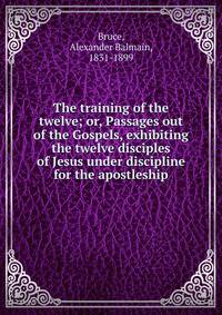 The training of the twelve; or, Passages out of the Gospels, exhibiting the twelve disciples of Jesus under discipline for the apostleship