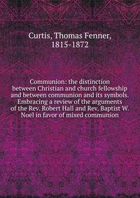 Communion: the distinction between Christian and church fellowship and between communion and its symbols. Embracing a review of the arguments of the Rev. Robert Hall and Rev. Baptist W. Noel in favor of mixed communion