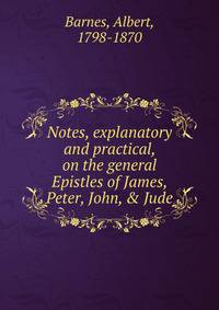 Notes, explanatory and practical, on the general Epistles of James, Peter, John, &amp; Jude