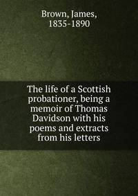 The life of a Scottish probationer, being a memoir of Thomas Davidson with his poems and extracts from his letters