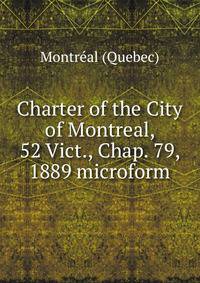 Charter of the City of Montreal, 52 Vict., Chap. 79, 1889 microform