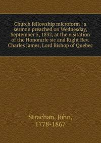 Church fellowship microform : a sermon preached on Wednesday, September 5, 1832, at the visitation of the Honorarle sic and Right Rev. Charles James, Lord Bishop of Quebec