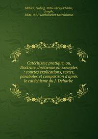 Cat?chisme pratique, ou, Doctrine chr?tienne en exemples : courtes explications, textes, paraboles et comparison d'apr?s le cat?chisme du J. Deharbe .