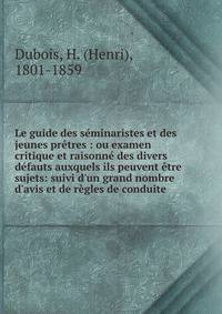 Le guide des s?minaristes et des jeunes pr?tres : ou examen critique et raisonn? des divers d?fauts auxquels ils peuvent ?tre sujets: suivi d'un grand nombre d'avis et de r?gles de conduite .