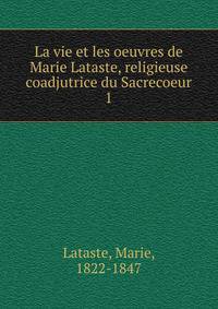 La vie et les oeuvres de Marie Lataste, religieuse coadjutrice du Sacrecoeur. 1