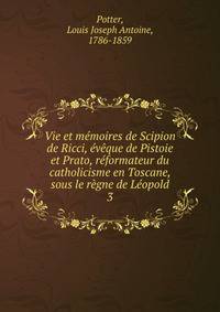 Vie et memoires de Scipion de Ricci, eveque de Pistoie et Prato, reformateur du catholicisme en Toscane, sous le regne de Leopold