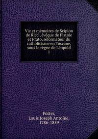 Vie et memoires de Scipion de Ricci, eveque de Pistoie et Prato, reformateur du catholicisme en Toscane, sous le regne de Leopold