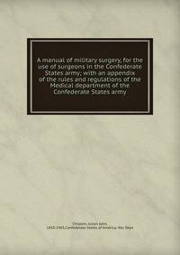 A manual of military surgery, for the use of surgeons in the Confederate States army; with an appendix of the rules and regulations of the Medical department of the Confederate States army