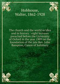 The church and the world in idea and in history : eight lectures preached before the University of Oxford in the year 1909 on the foundation of the late Rev. John Bampton, Canon of Salisbury