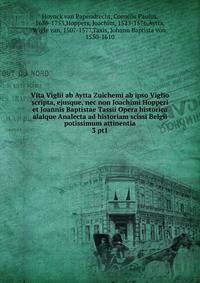 Vita Viglii ab Aytta Zuichemi ab ipso Viglio scripta, ejusque, nec non Joachimi Hopperi et Joannis Baptistae Tassii Opera historica alaique Analecta ad historiam scissi Belgii potissimum attinentia. 3 pt1