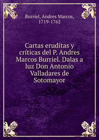 Cartas eruditas y criticas del P. Andres Marcos Burriel. Dalas a luz Don Antonio Valladares de Sotomayor
