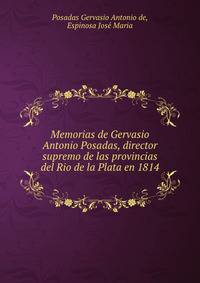 Memorias de Gervasio Antonio Posadas, director supremo de las provincias del Rio de la Plata en 1814