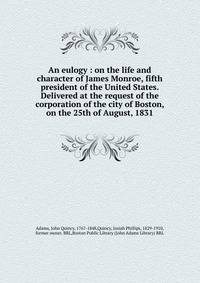 An eulogy : on the life and character of James Monroe, fifth president of the United States. Delivered at the request of the corporation of the city of Boston, on the 25th of August, 1831