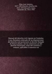 Manual del derecho civil vigente en Catalu?a; ? sea, Resumen ordenado de las disposiciones del derecho real posteriores al decrete llamade de Nueva planta y de las anteriores as? del derecho municipal, como del can?nico y romano, aplicables ? nuestra