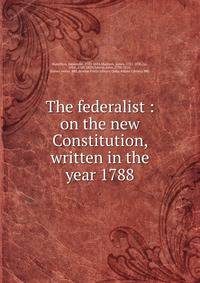 The federalist : on the new Constitution, written in the year 1788