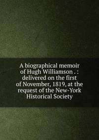 A biographical memoir of Hugh Williamson . : delivered on the first of November, 1819, at the request of the New-York Historical Society