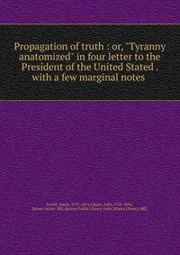 Propagation of truth : or, "Tyranny anatomized" in four letter to the President of the United Stated . with a few marginal notes .