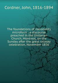 The foundations of nationality microform : a discourse preached in the Unitarian Church, Montreal, on the Sunday after the great railway celebration, November 1856
