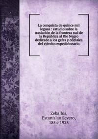 La conquista de quince mil leguas : estudio sobre la traslaci?n de la frontera sud de la Rep?blica al Rio Negro dedicado a los gefes y oficiales del ej?rcito expedicionario