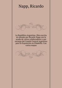 La Republica Argentina. Obra escrita en aleman por Ricardo Napp con la ayuda de varios colaboradores y por encargo del Comite Central Argentino para la Exposicion en Filadelfia. Con varios mapas