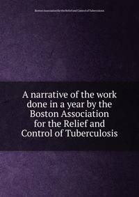 A narrative of the work done in a year by the Boston Association for the Relief and Control of Tuberculosis