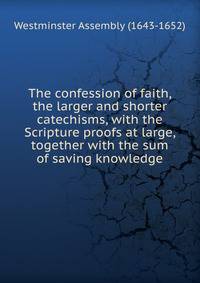 The confession of faith, the larger and shorter catechisms, with the Scripture proofs at large, together with the sum of saving knowledge