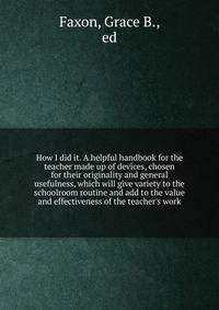 How I did it. A helpful handbook for the teacher made up of devices, chosen for their originality and general usefulness, which will give variety to the schoolroom routine and add to the value and effectiveness of the teacher's work