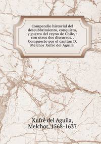 Compendio historial del descubbrimiento, conquista, y guerra del reyno de Chile, : con otros dos discursos. . Compuesto por el capitan D. Melchor Xufr? del Aguila