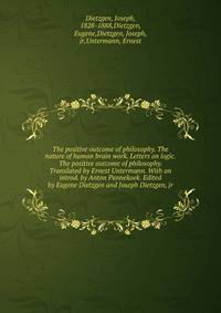 The positive outcome of philosophy. The nature of human brain work. Letters on logic. The positive outcome of philosophy. Translated by Ernest Untermann. With an introd. by Anton Pannekoek. Edited by Eugene Dietzgen and Joseph Dietzgen, jr
