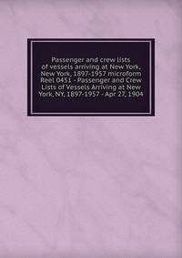 Passenger and crew lists of vessels arriving at New York, New York, 1897-1957 microform. Reel 0451 - Passenger and Crew Lists of Vessels Arriving at New York, NY, 1897-1957 - Apr 27, 1904