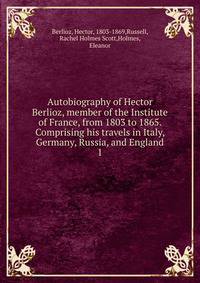 Autobiography of Hector Berlioz, member of the Institute of France, from 1803 to 1865. Comprising his travels in Italy, Germany, Russia, and England. 1