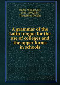 A grammar of the Latin tongue for the use of colleges and the upper forms in schools