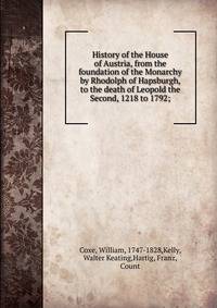 History of the House of Austria, from the foundation of the Monarchy by Rhodolph of Hapsburgh, to the death of Leopold the Second, 1218 to 1792;