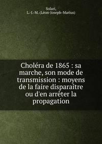 Chol?ra de 1865 : sa marche, son mode de transmission : moyens de la faire dispara?tre ou d'en arr?ter la propagation
