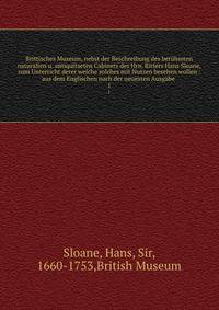 Brittisches Museum, nebst der Beschreibung des berhmten naturalien u. antiquitaeten Cabinets des Hrn. Ritters Hans Sloane, zum Unterricht derer welche solches mit Nutzen besehen wollen : aus dem Englischen nach der neuesten Ausgabe . 1