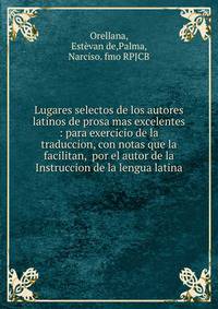 Lugares selectos de los autores latinos de prosa mas excelentes : para exercicio de la traduccion, con notas que la facilitan, por el autor de la Instruccion de la lengua latina