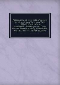 Passenger and crew lists of vessels arriving at New York, New York, 1897-1957 microform. Reel 0059 - Passenger and Crew Lists of Vessels Arriving at New York, NY, 1897-1957 - 105 Apr. 29, 1898