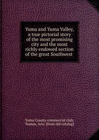 Yuma and Yuma Valley, a true pictorial story of the most promising city and the most richly endowed section of the great Southwest