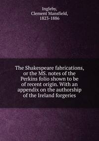 The Shakespeare fabrications, or the MS. notes of the Perkins folio shown to be of recent origin. With an appendix on the authorship of the Ireland forgeries