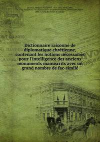 Dictionnaire raisonn? de diplomatique chr?tienne, contenant les notions n?cessaires pour l'intelligence des anciens monuments manuscrits avec un grand nombre de fac-simil?