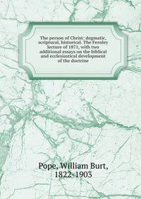 The person of Christ: dogmatic, scriptural, historical. The Fernley lecture of 1871, with two additional essays on the biblical and ecclesiastical development of the doctrine