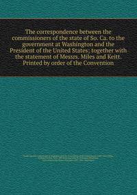 The correspondence between the commissioners of the state of So. Ca. to the government at Washington and the President of the United States; together with the statement of Messrs. Miles and Keitt. Printed by order of the Convention