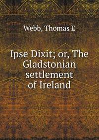 Ipse Dixit; or, The Gladstonian settlement of Ireland