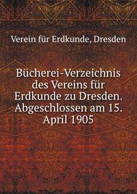 Bucherei-Verzeichnis des Vereins fur Erdkunde zu Dresden. Abgeschlossen am 15. April 1905