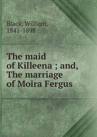 The maid of Killeena ; and, The marriage of Moira Fergus