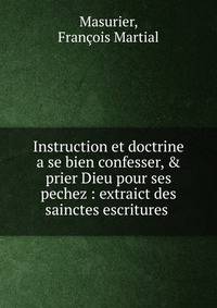 Instruction et doctrine a se bien confesser, &amp; prier Dieu pour ses pechez : extraict des sainctes escritures .