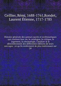 Histoire g?n?rale des auteurs sacr?s et eccl?siastiques : qui contient leur vie, le catalogue, la critique, le jugement, la chronologie, l'analyse &amp; le d?nombrement des diff?rentes ?ditions de leurs ouvrages : ce qu'ils renferment de plus int?res